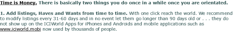 Time is Money. There is basically two things you do once in a while once you are orientated. 1. Add listings, Haves and Wants from time to time. With one click reach the world. We recommend to modify listings every 31-60 days and in no event let them go longer than 90 days old or . . . they do not show up on the ICIWorld Apps for iPhones and Androids and mobile applications such as www.iciworld.mobi now used by thousands of people. 